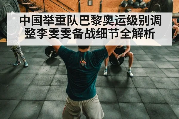 中国举重队巴黎奥运级别调整李雯雯备战细节全解析