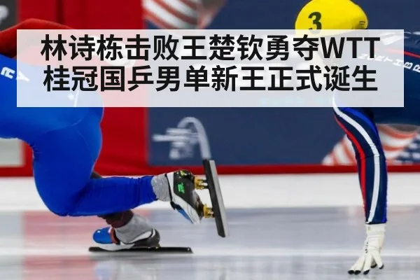 林诗栋击败王楚钦勇夺WTT桂冠国乒男单新王正式诞生
